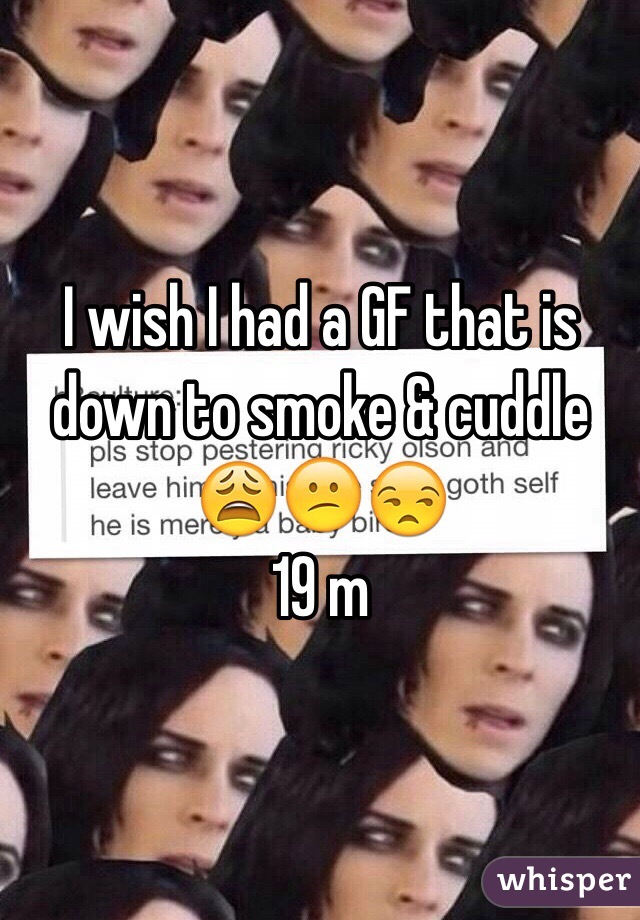 I wish I had a GF that is down to smoke & cuddle 😩😕😒
19 m 