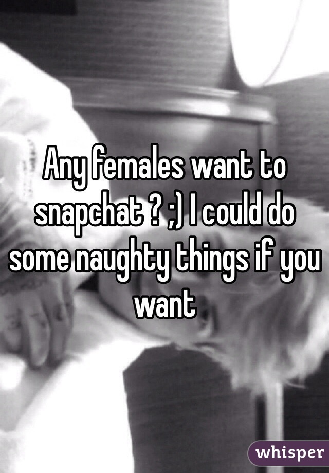 Any females want to snapchat ? ;) I could do some naughty things if you want
