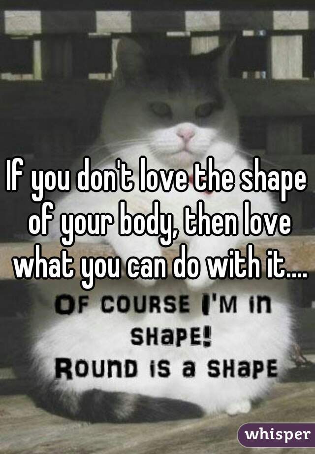 If you don't love the shape of your body, then love what you can do with it....