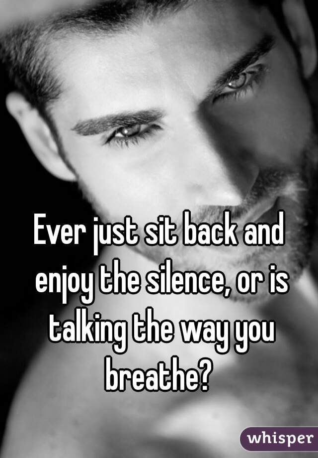 Ever just sit back and enjoy the silence, or is talking the way you breathe? 