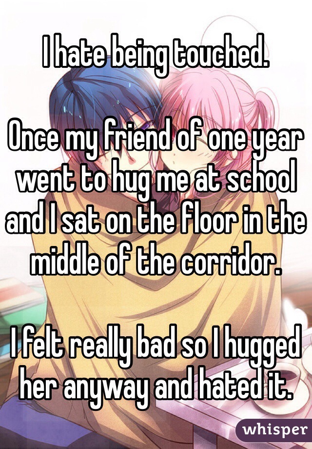 I hate being touched.

Once my friend of one year went to hug me at school and I sat on the floor in the middle of the corridor.

I felt really bad so I hugged her anyway and hated it.