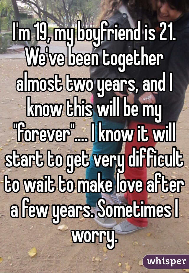 I'm 19, my boyfriend is 21. We've been together almost two years, and I know this will be my "forever".... I know it will start to get very difficult to wait to make love after a few years. Sometimes I worry. 