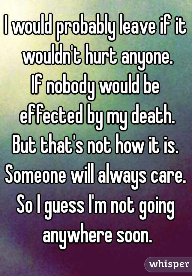 I would probably leave if it wouldn't hurt anyone.
If nobody would be effected by my death.
But that's not how it is.
Someone will always care.
So I guess I'm not going anywhere soon.