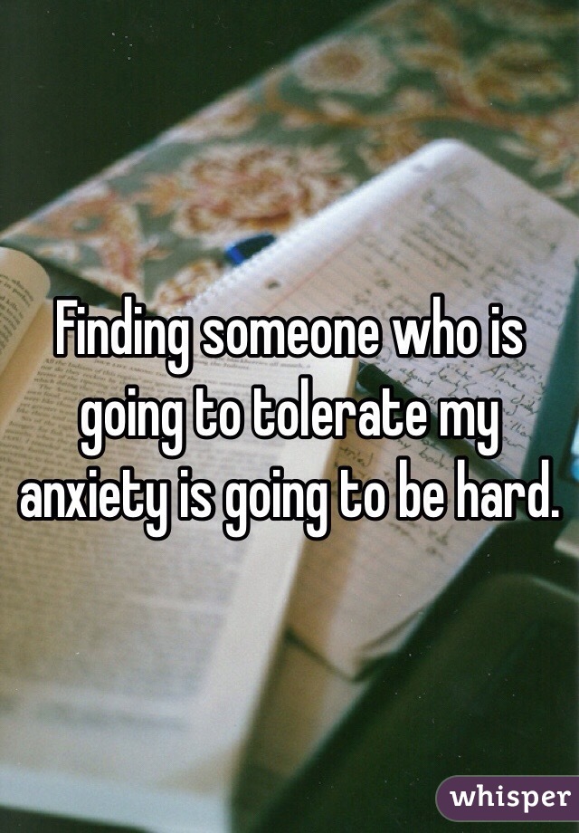 Finding someone who is going to tolerate my anxiety is going to be hard.