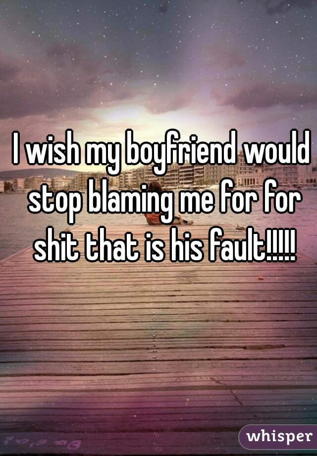 I wish my boyfriend would stop blaming me for for shit that is his fault!!!!!