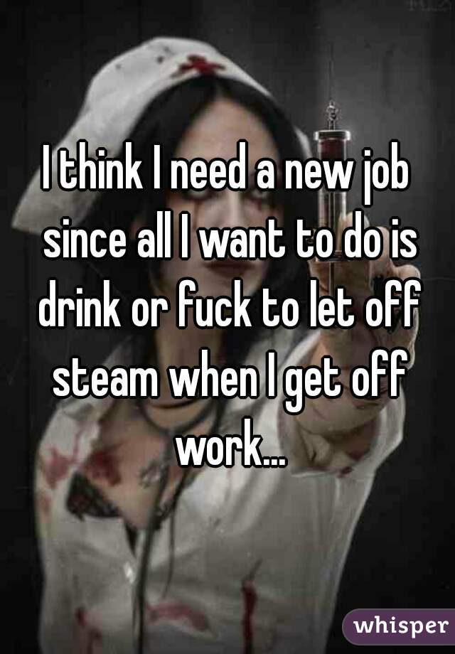 I think I need a new job since all I want to do is drink or fuck to let off steam when I get off work...