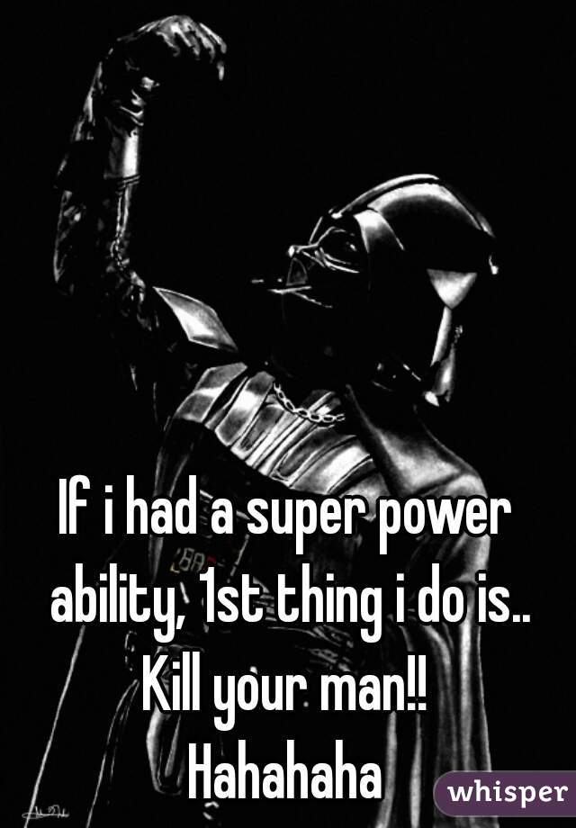 If i had a super power ability, 1st thing i do is..
Kill your man!!
Hahahaha