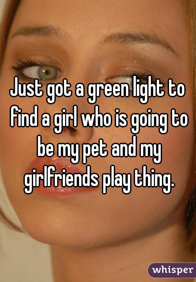 Just got a green light to find a girl who is going to be my pet and my girlfriends play thing.