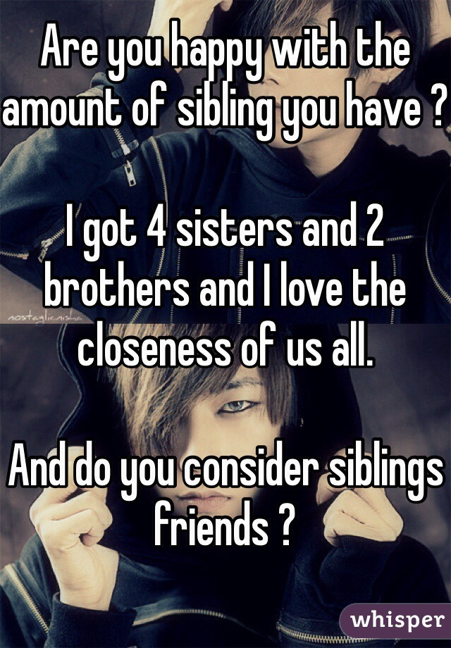 Are you happy with the amount of sibling you have ?

I got 4 sisters and 2 brothers and I love the closeness of us all. 

And do you consider siblings friends ?