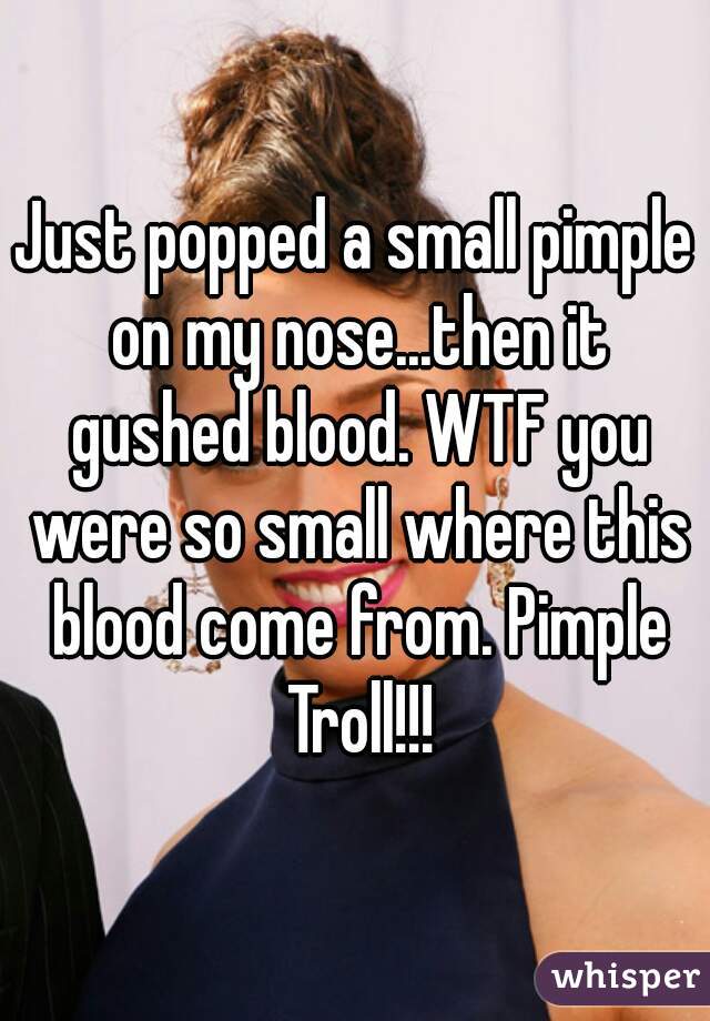Just popped a small pimple on my nose...then it gushed blood. WTF you were so small where this blood come from. Pimple Troll!!!