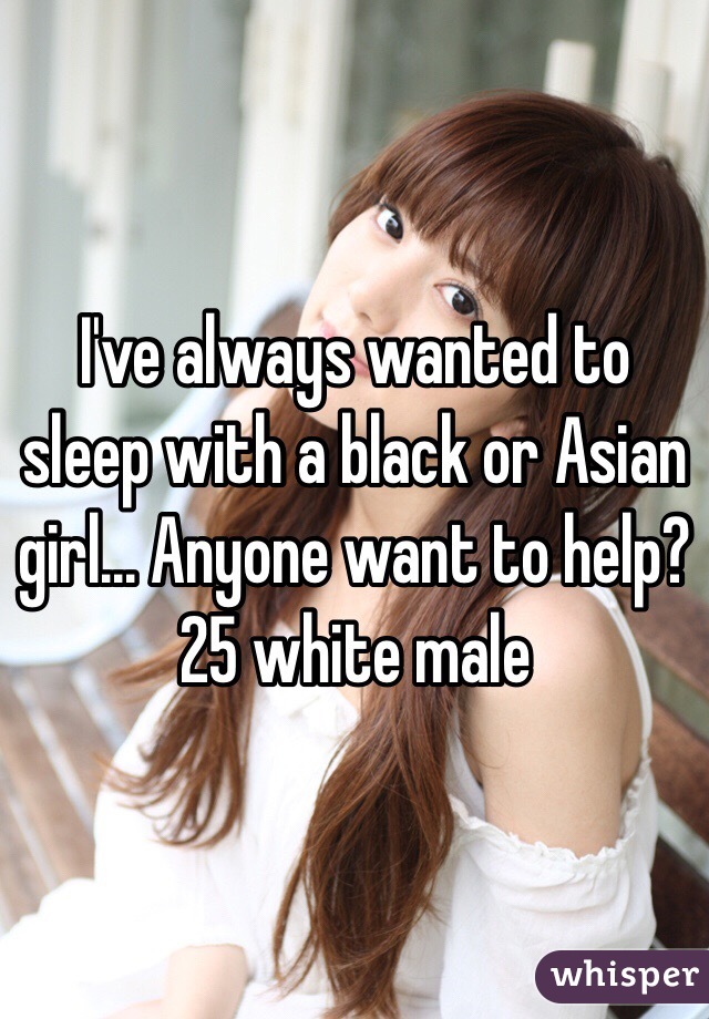 I've always wanted to sleep with a black or Asian girl... Anyone want to help?
25 white male