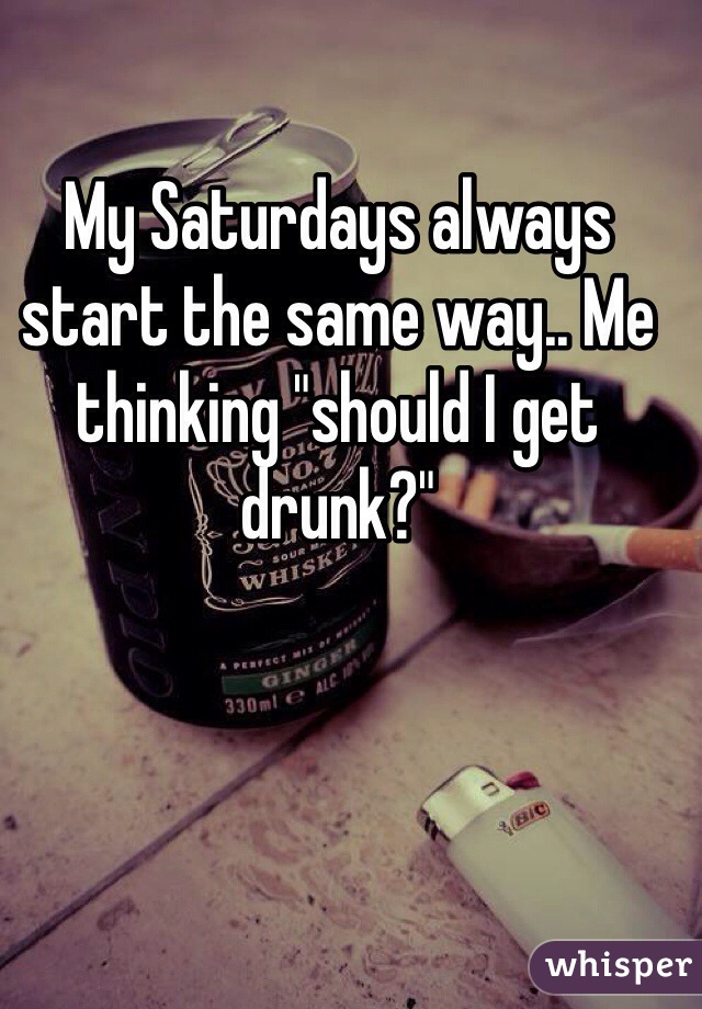 My Saturdays always start the same way.. Me thinking "should I get drunk?"