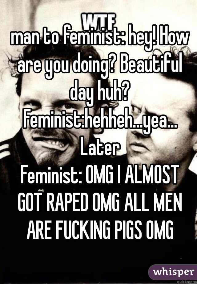 man to feminist: hey! How are you doing? Beautiful day huh?
Feminist:hehheh...yea...
Later
Feminist: OMG I ALMOST GOT RAPED OMG ALL MEN ARE FUCKING PIGS OMG