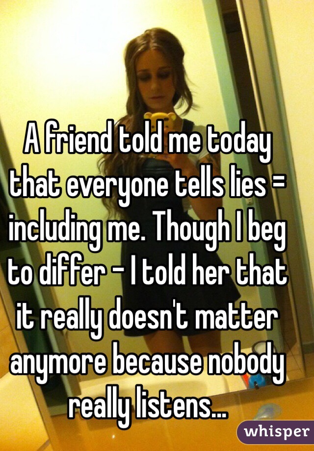 A friend told me today that everyone tells lies = including me. Though I beg to differ - I told her that it really doesn't matter anymore because nobody really listens...