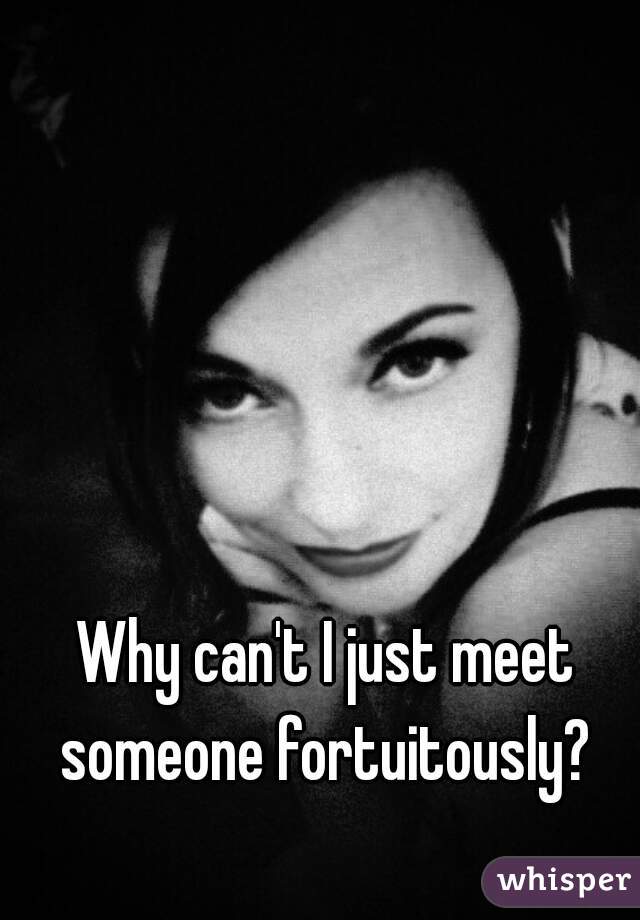 Why can't I just meet someone fortuitously? 