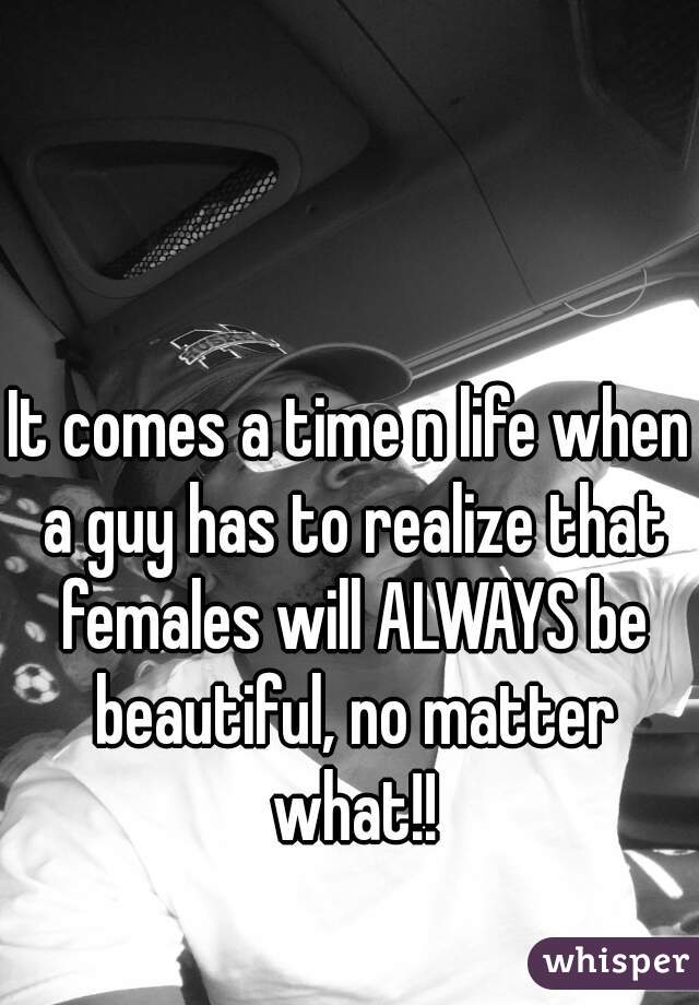 It comes a time n life when a guy has to realize that females will ALWAYS be beautiful, no matter what!!