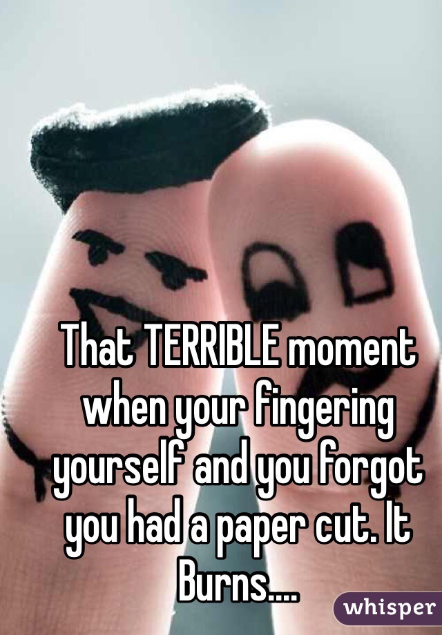 That TERRIBLE moment when your fingering yourself and you forgot you had a paper cut. It Burns....