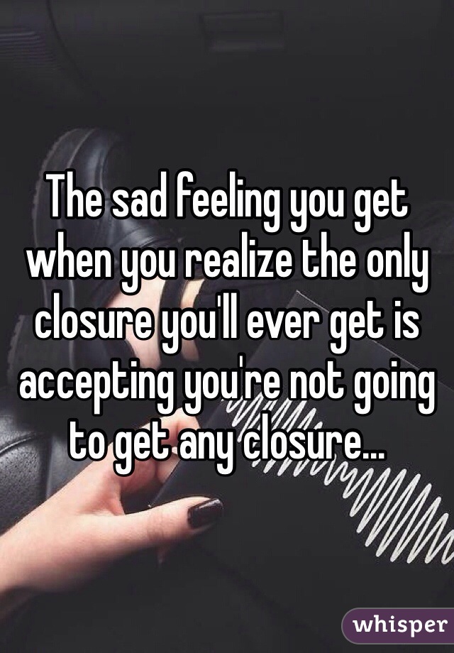The sad feeling you get when you realize the only closure you'll ever get is accepting you're not going to get any closure...