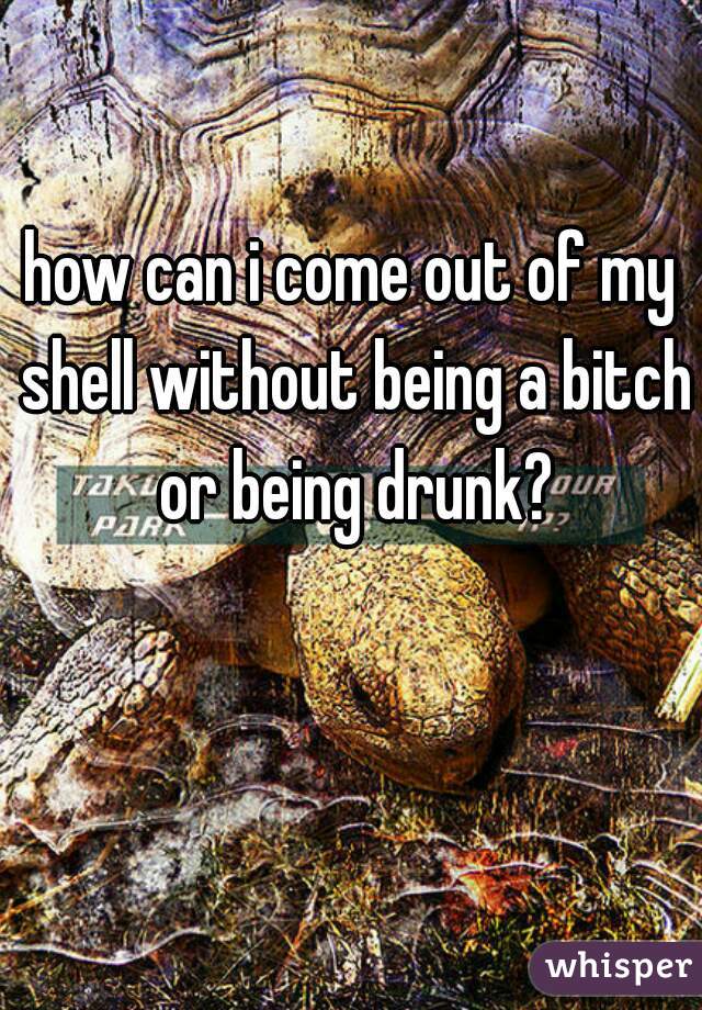 how can i come out of my shell without being a bitch or being drunk?