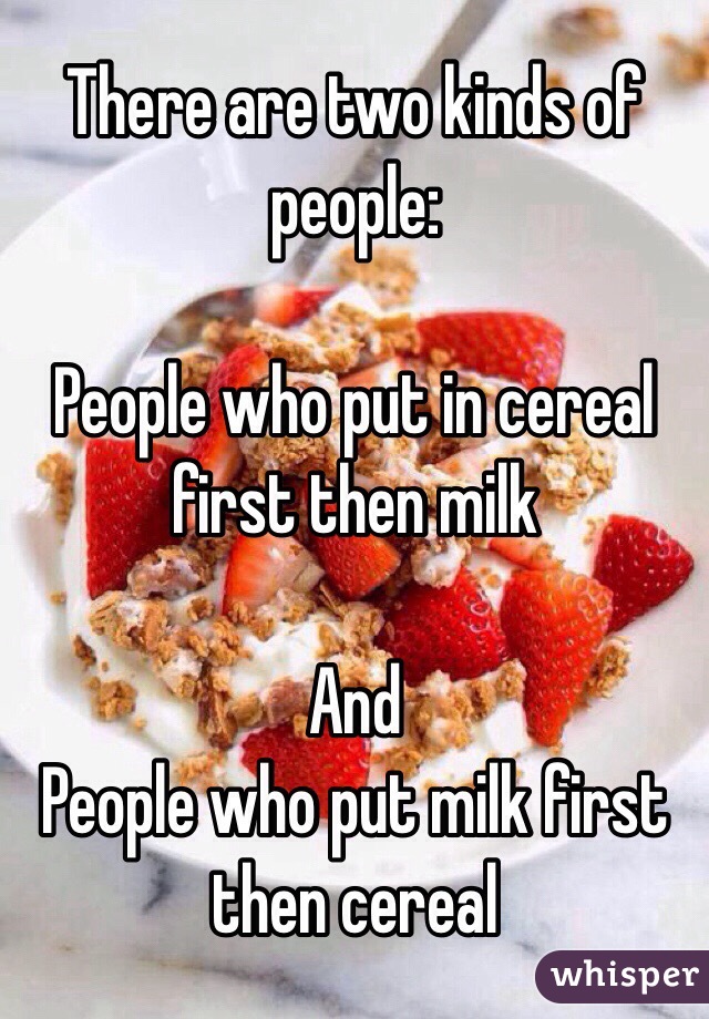 There are two kinds of people:

People who put in cereal first then milk

And
People who put milk first then cereal