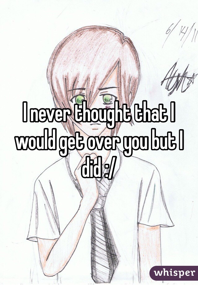 I never thought that I would get over you but I did :/ 