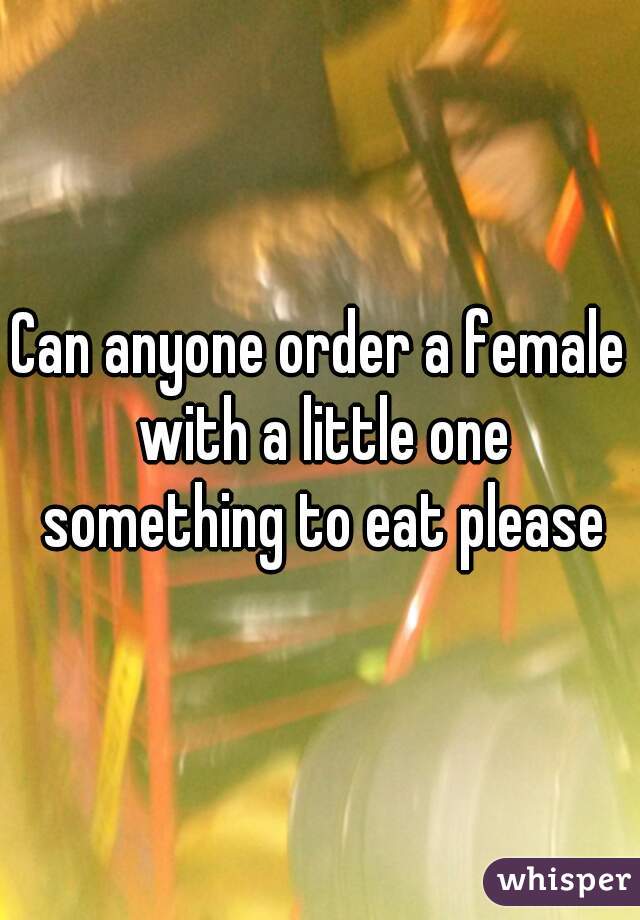 Can anyone order a female with a little one something to eat please
