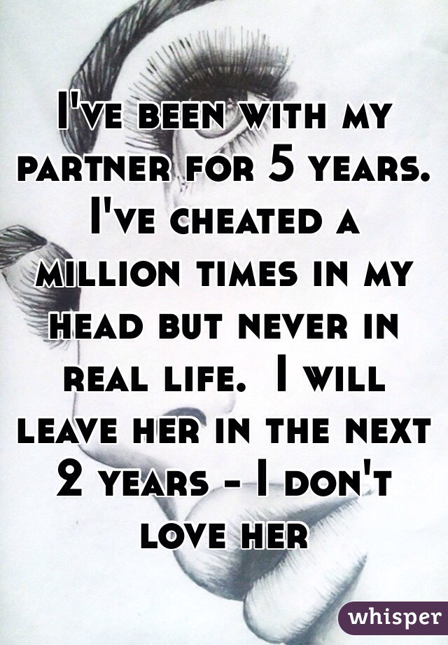 I've been with my partner for 5 years.  I've cheated a million times in my head but never in real life.  I will leave her in the next 2 years - I don't love her