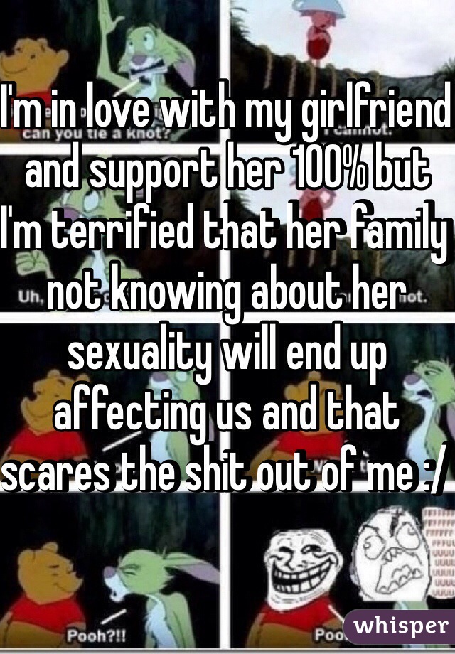 I'm in love with my girlfriend and support her 100% but I'm terrified that her family not knowing about her sexuality will end up affecting us and that scares the shit out of me :/ 