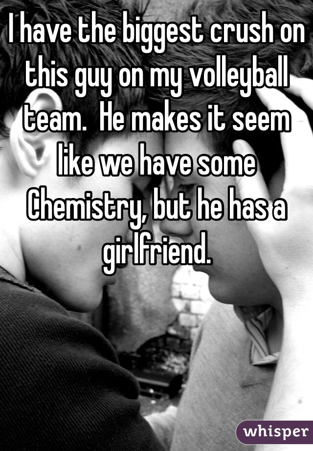 I have the biggest crush on this guy on my volleyball team.  He makes it seem like we have some Chemistry, but he has a girlfriend.