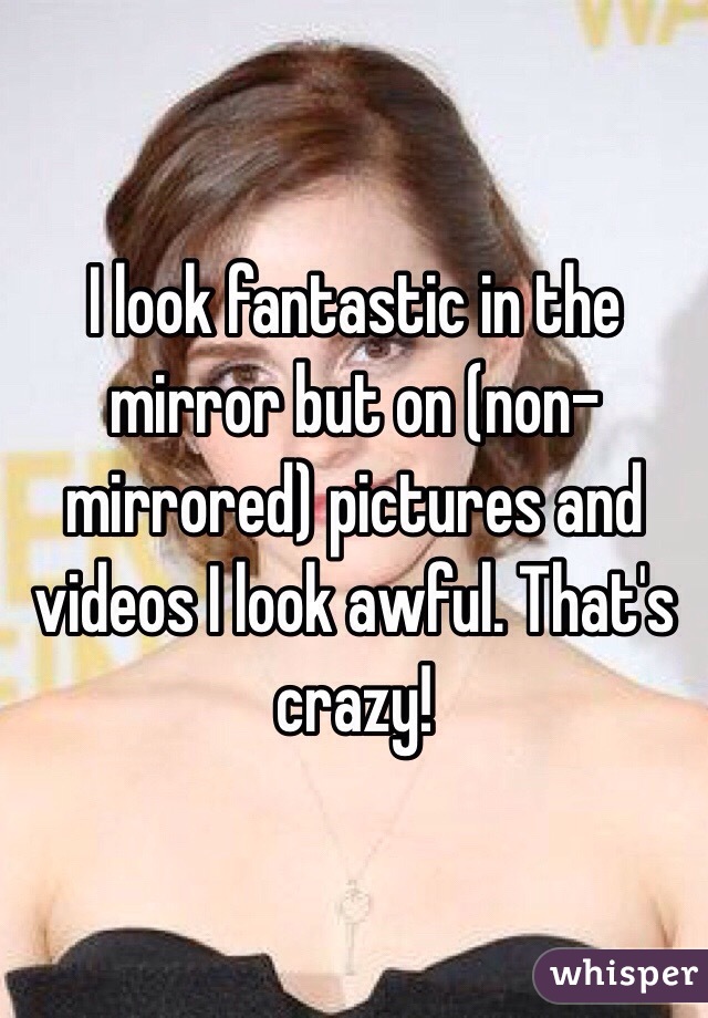 I look fantastic in the mirror but on (non-mirrored) pictures and videos I look awful. That's crazy!