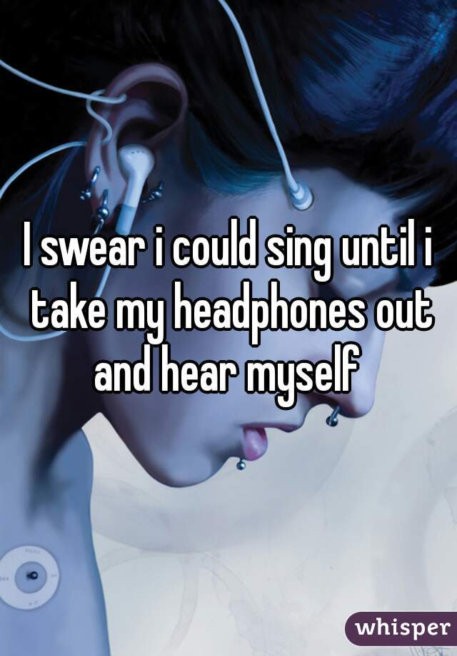 I swear i could sing until i take my headphones out and hear myself 