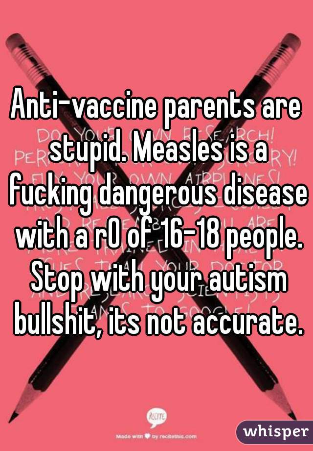Anti-vaccine parents are stupid. Measles is a fucking dangerous disease with a r0 of 16-18 people. Stop with your autism bullshit, its not accurate.