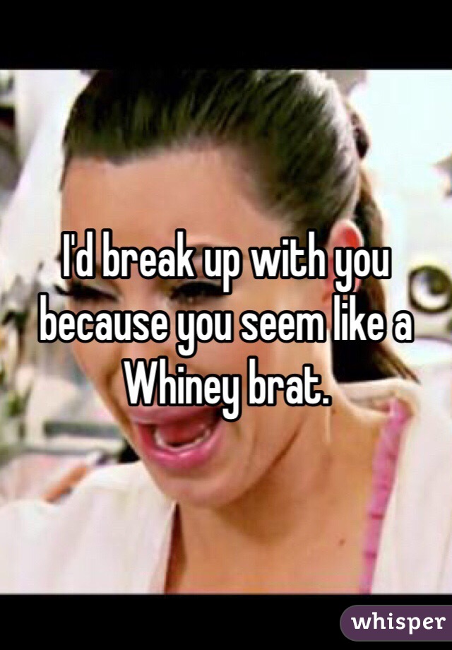 I'd break up with you because you seem like a Whiney brat. 