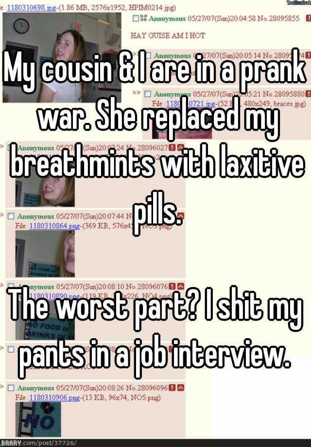 My cousin & I are in a prank war. She replaced my breathmints with laxitive pills.

The worst part? I shit my pants in a job interview. 