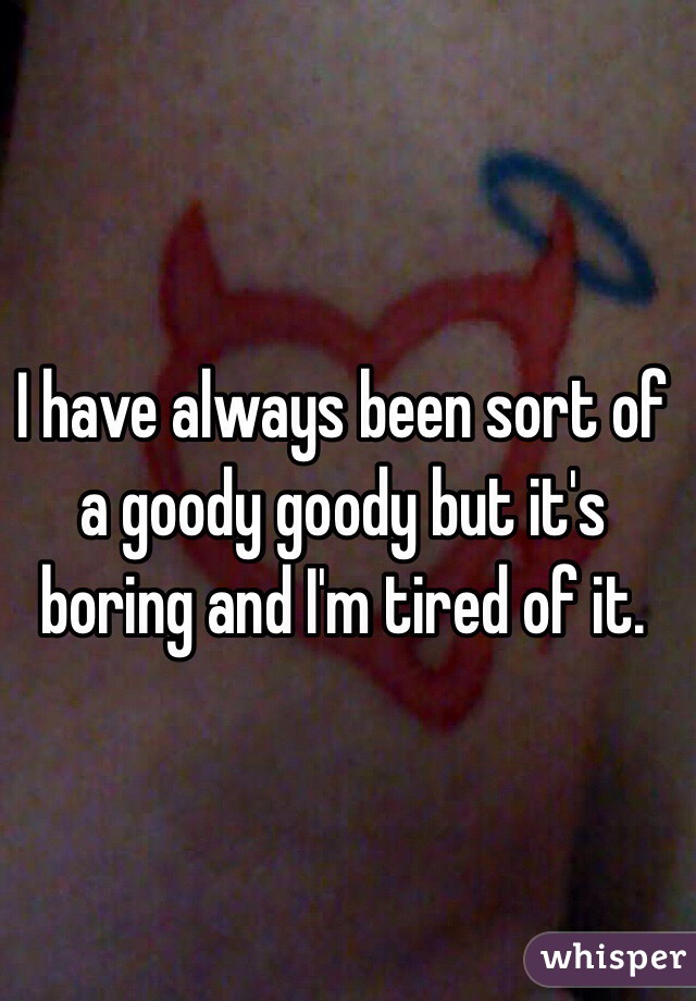 I have always been sort of a goody goody but it's boring and I'm tired of it.