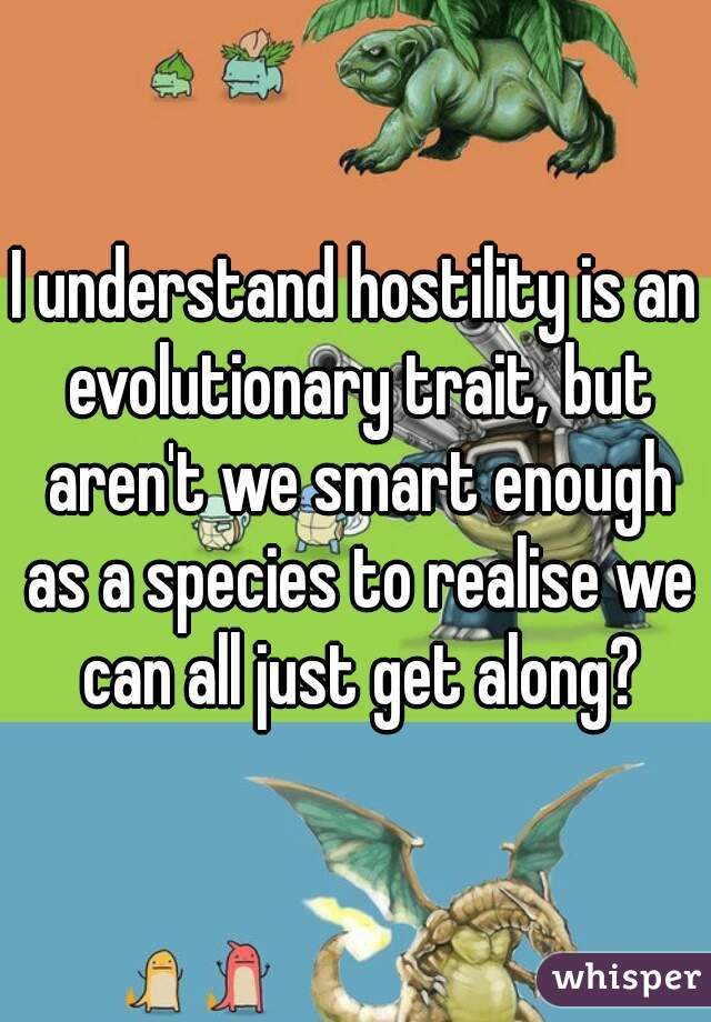 I understand hostility is an evolutionary trait, but aren't we smart enough as a species to realise we can all just get along?