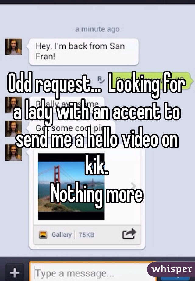 Odd request...  Looking for a lady with an accent to send me a hello video on kik. 
Nothing more 