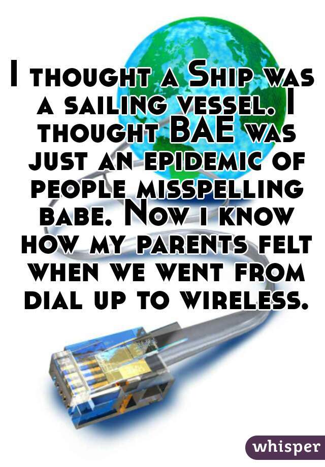 I thought a Ship was a sailing vessel. I thought BAE was just an epidemic of people misspelling babe. Now i know how my parents felt when we went from dial up to wireless.