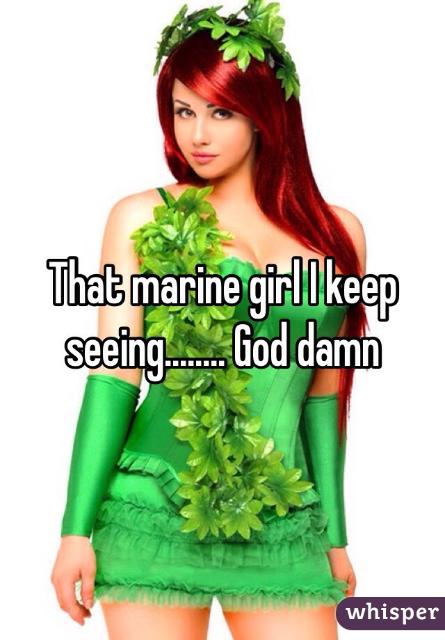 That marine girl I keep seeing........ God damn 
