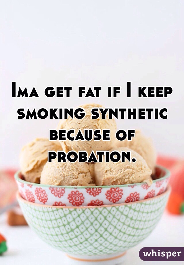 Ima get fat if I keep smoking synthetic because of probation. 