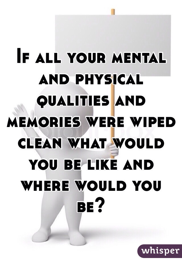 If all your mental and physical qualities and memories were wiped clean what would you be like and where would you be? 