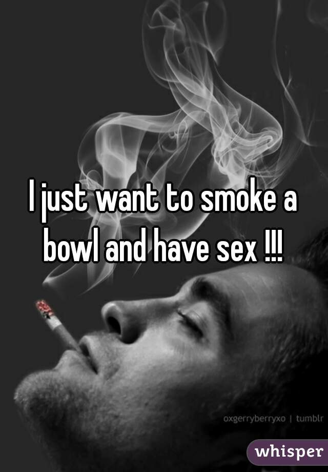 I just want to smoke a bowl and have sex !!! 