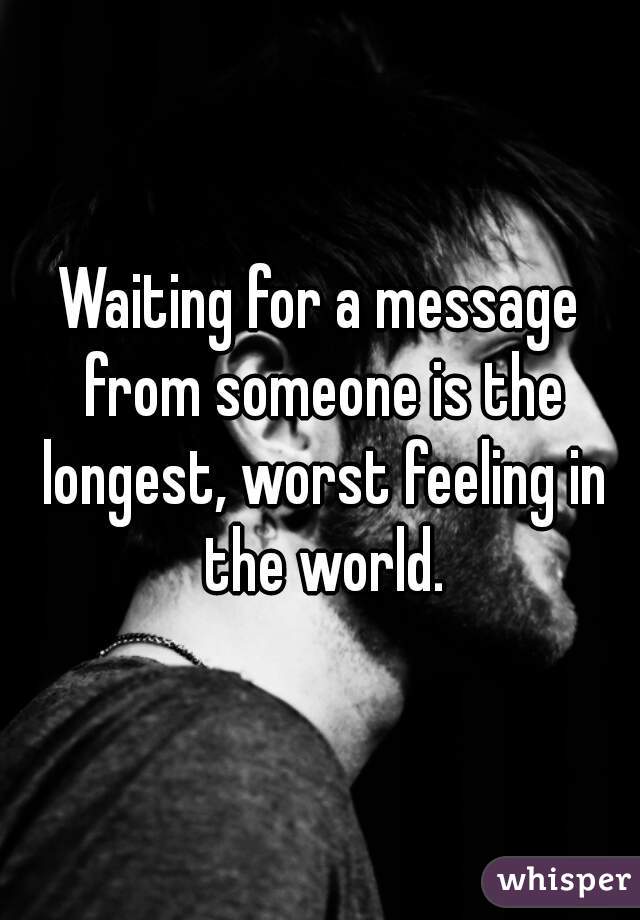 Waiting for a message from someone is the longest, worst feeling in the world.
