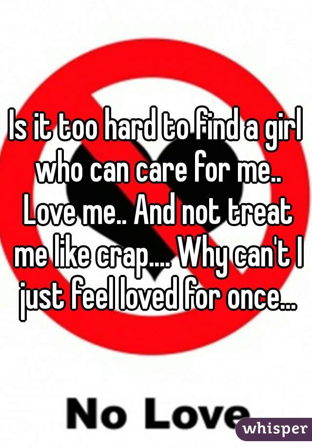 Is it too hard to find a girl who can care for me.. Love me.. And not treat me like crap.... Why can't I just feel loved for once...