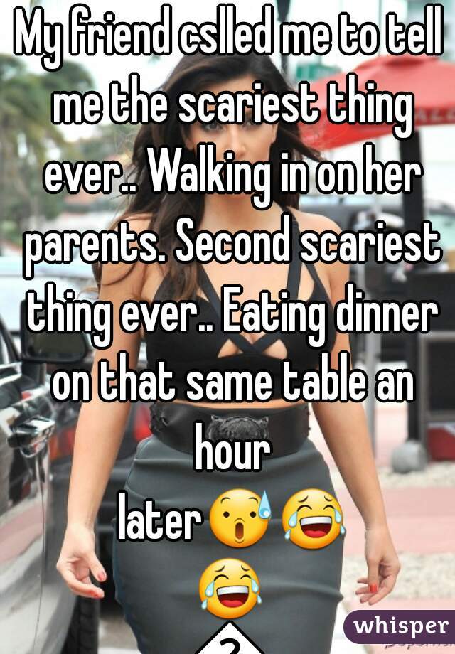 My friend cslled me to tell me the scariest thing ever.. Walking in on her parents. Second scariest thing ever.. Eating dinner on that same table an hour later😰😂😂😂