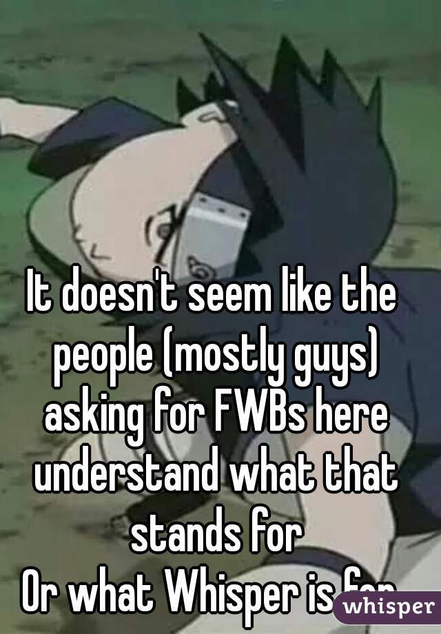 It doesn't seem like the people (mostly guys) asking for FWBs here understand what that stands for
Or what Whisper is for.