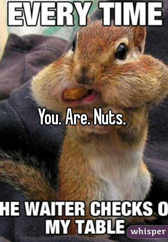 You. Are. Nuts. 