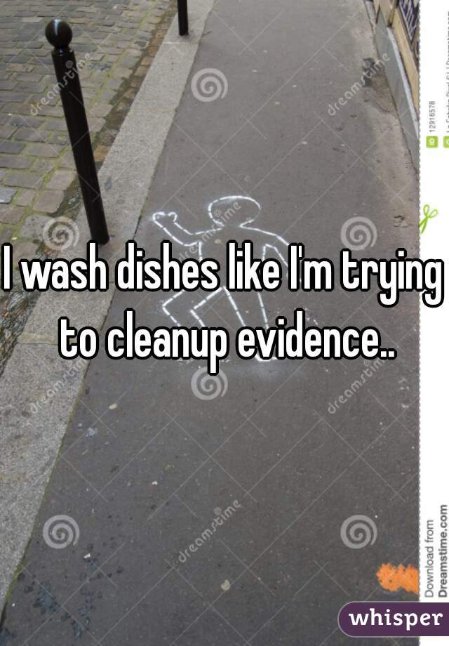 I wash dishes like I'm trying to cleanup evidence..