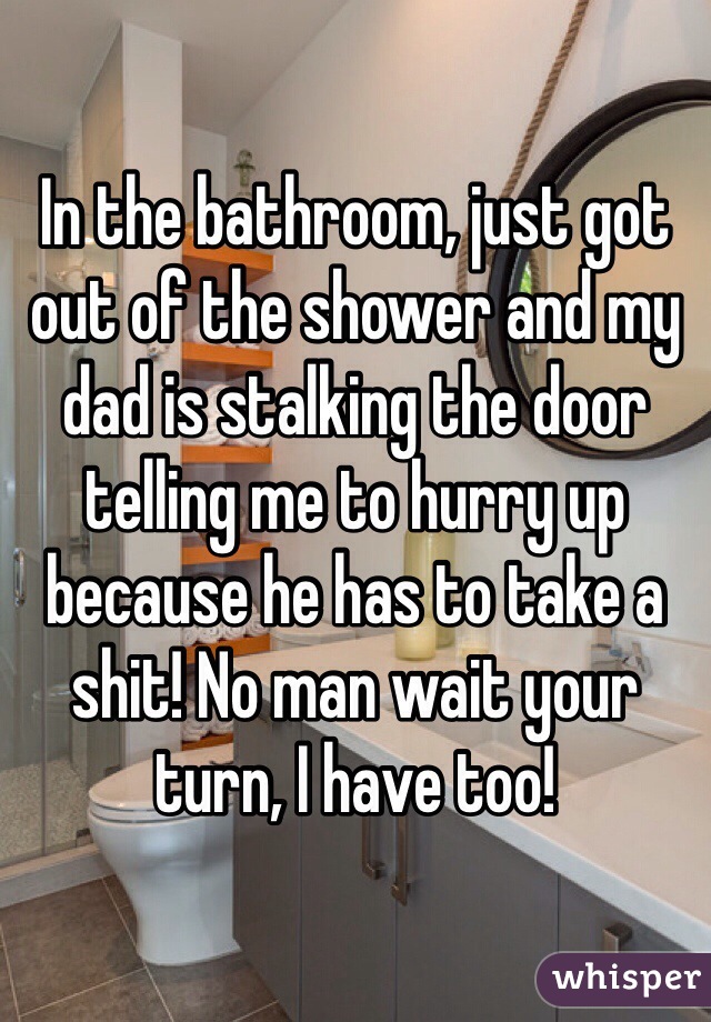 In the bathroom, just got out of the shower and my dad is stalking the door telling me to hurry up because he has to take a shit! No man wait your turn, I have too!