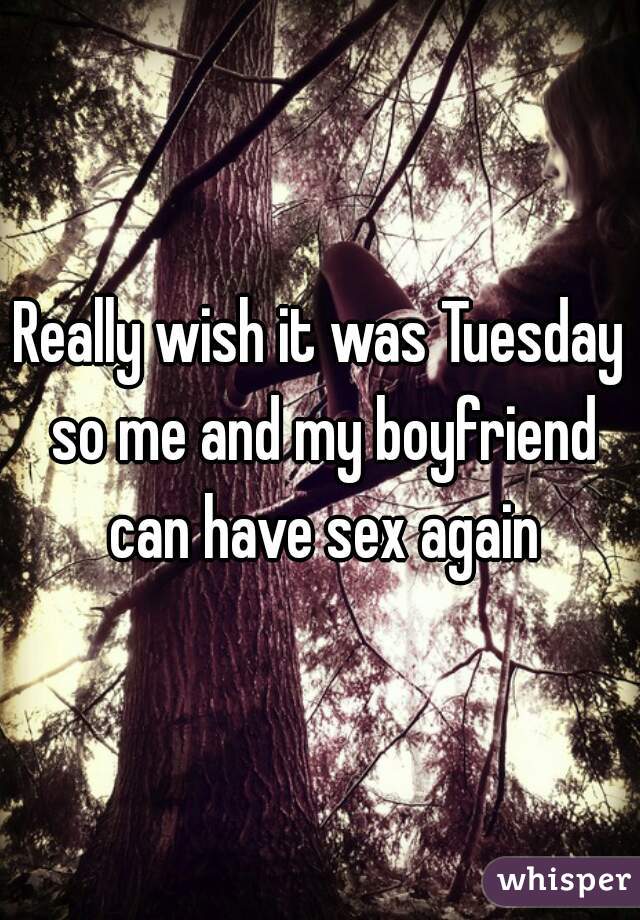 Really wish it was Tuesday so me and my boyfriend can have sex again